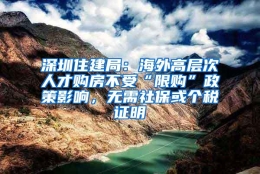 深圳住建局：海外高层次人才购房不受“限购”政策影响，无需社保或个税证明