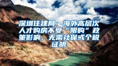 深圳住建局：海外高层次人才购房不受“限购”政策影响，无需社保或个税证明