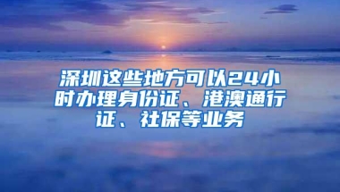 深圳这些地方可以24小时办理身份证、港澳通行证、社保等业务