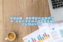 深圳福田：夏秋季征兵火热进行中 在校大学生及大学毕业生报名比例达95%