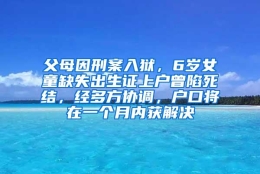 父母因刑案入狱，6岁女童缺失出生证上户曾陷死结，经多方协调，户口将在一个月内获解决