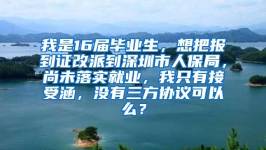 我是16届毕业生，想把报到证改派到深圳市人保局，尚未落实就业，我只有接受涵，没有三方协议可以么？