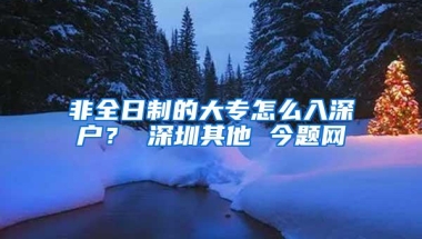 非全日制的大专怎么入深户？ 深圳其他 今题网