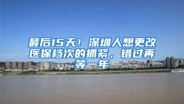 最后15天！深圳人想更改医保档次的抓紧，错过再等一年