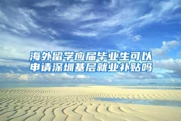 海外留学应届毕业生可以申请深圳基层就业补贴吗