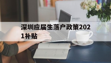 深圳应届生落户政策2021补贴(深圳应届生落户政策2021补贴公示)