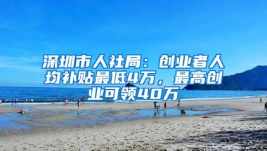 深圳市人社局：创业者人均补贴最低4万，最高创业可领40万