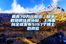 最高70万元薪资、超半数提供住房补贴，上海面向全球发布5157个博士后岗位