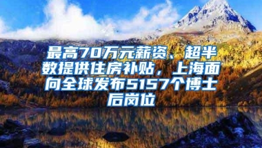 最高70万元薪资、超半数提供住房补贴，上海面向全球发布5157个博士后岗位