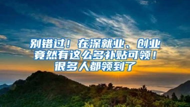 别错过！在深就业、创业竟然有这么多补贴可领！很多人都领到了