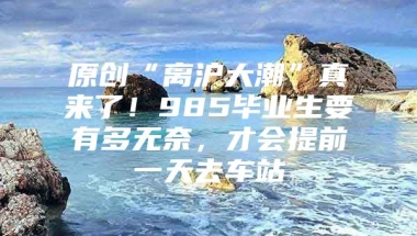 原创“离沪大潮”真来了！985毕业生要有多无奈，才会提前一天去车站