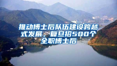 推动博士后队伍建设跨越式发展，复旦招500个全职博士后