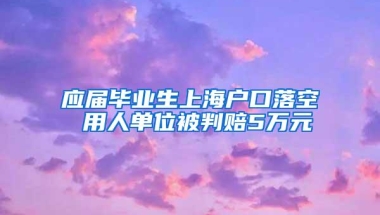 应届毕业生上海户口落空 用人单位被判赔5万元