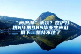 “离沪潮”来袭？在沪打拼6年的985毕业生声泪俱下：坚持不住了