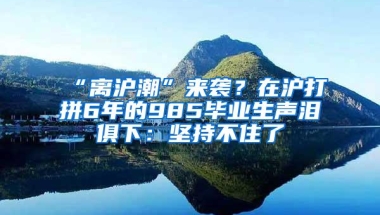 “离沪潮”来袭？在沪打拼6年的985毕业生声泪俱下：坚持不住了