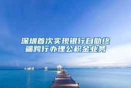 深圳首次实现银行自助终端跨行办理公积金业务