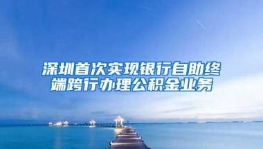 深圳首次实现银行自助终端跨行办理公积金业务