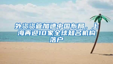 外资资管加速中国布局，上海再迎10家全球知名机构落户