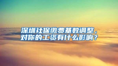 深圳社保缴费基数调整，对你的工资有什么影响？