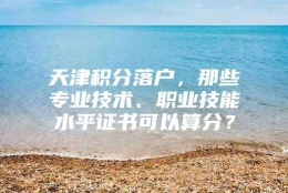 天津积分落户，那些专业技术、职业技能水平证书可以算分？