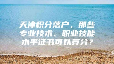 天津积分落户，那些专业技术、职业技能水平证书可以算分？