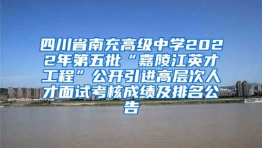 四川省南充高级中学2022年第五批“嘉陵江英才工程”公开引进高层次人才面试考核成绩及排名公告