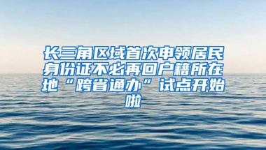 长三角区域首次申领居民身份证不必再回户籍所在地“跨省通办”试点开始啦