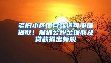 老旧小区项目改造可申请提取！深圳公积金提取及贷款拟出新规