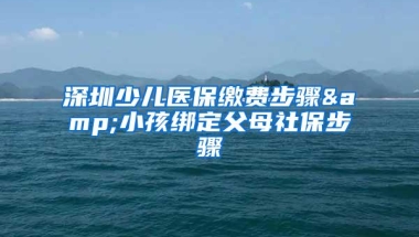 深圳少儿医保缴费步骤&小孩绑定父母社保步骤