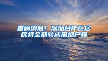 重磅消息！深汕合作区居民将全部转成深圳户籍