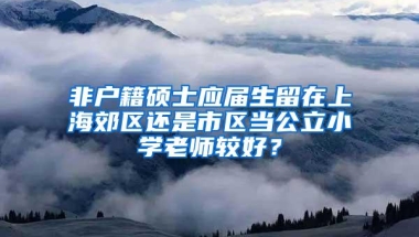 非户籍硕士应届生留在上海郊区还是市区当公立小学老师较好？