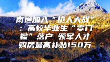 南通加入“抢人大战”：高校毕业生“零门槛”落户 领军人才购房最高补贴150万