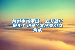 材料审核不过，上海落户被拒？这3个案例要引以为戒