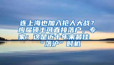 连上海也加入抢人大战？应届硕士可直接落户，专家：这是近十年来最佳“落沪”时机