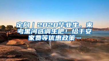 定向｜2020毕业生，来考黑河选调生吧！给于安家费等优惠政策…