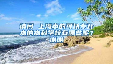 请问 上海市的可以专升本的本科学校有哪些呢？谢谢