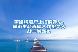 李佳琦落户上海的背后：城市电商直播人才抢夺大战一触即发