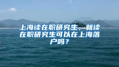 上海读在职研究生，就读在职研究生可以在上海落户吗？