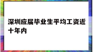 深圳应届毕业生平均工资近十年内(深圳应届毕业生平均工资近十年内最低)