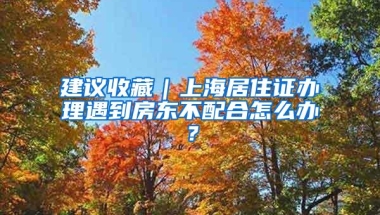 建议收藏｜上海居住证办理遇到房东不配合怎么办？