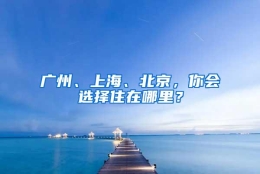 广州、上海、北京，你会选择住在哪里？