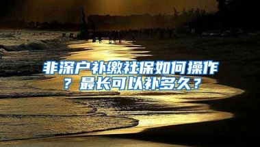 非深户补缴社保如何操作？最长可以补多久？