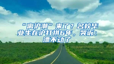 “离沪潮”来了？名校毕业生在沪打拼6年，哭诉：漂不动了