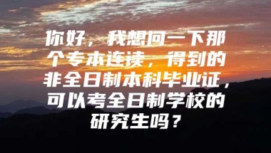 你好，我想问一下那个专本连读，得到的非全日制本科毕业证，可以考全日制学校的研究生吗？