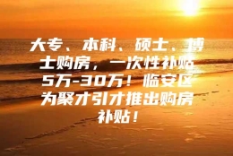 大专、本科、硕士、博士购房，一次性补贴5万-30万！临安区为聚才引才推出购房补贴！