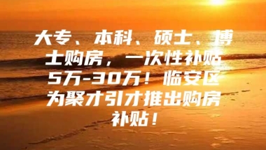 大专、本科、硕士、博士购房，一次性补贴5万-30万！临安区为聚才引才推出购房补贴！