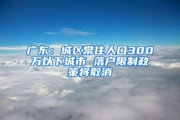 广东：城区常住人口300万以下城市 落户限制政策将取消