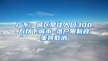 广东：城区常住人口300万以下城市 落户限制政策将取消