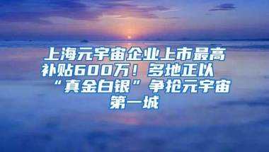 上海元宇宙企业上市最高补贴600万！多地正以“真金白银”争抢元宇宙第一城