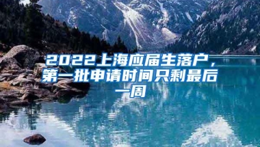 2022上海应届生落户，第一批申请时间只剩最后一周